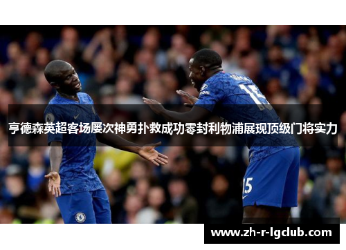 亨德森英超客场屡次神勇扑救成功零封利物浦展现顶级门将实力
