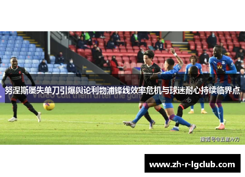 努涅斯屡失单刀引爆舆论利物浦锋线效率危机与球迷耐心持续临界点